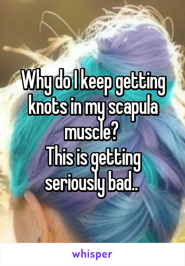 Why do I keep getting knots in my scapula muscle? 
This is getting seriously bad.. 