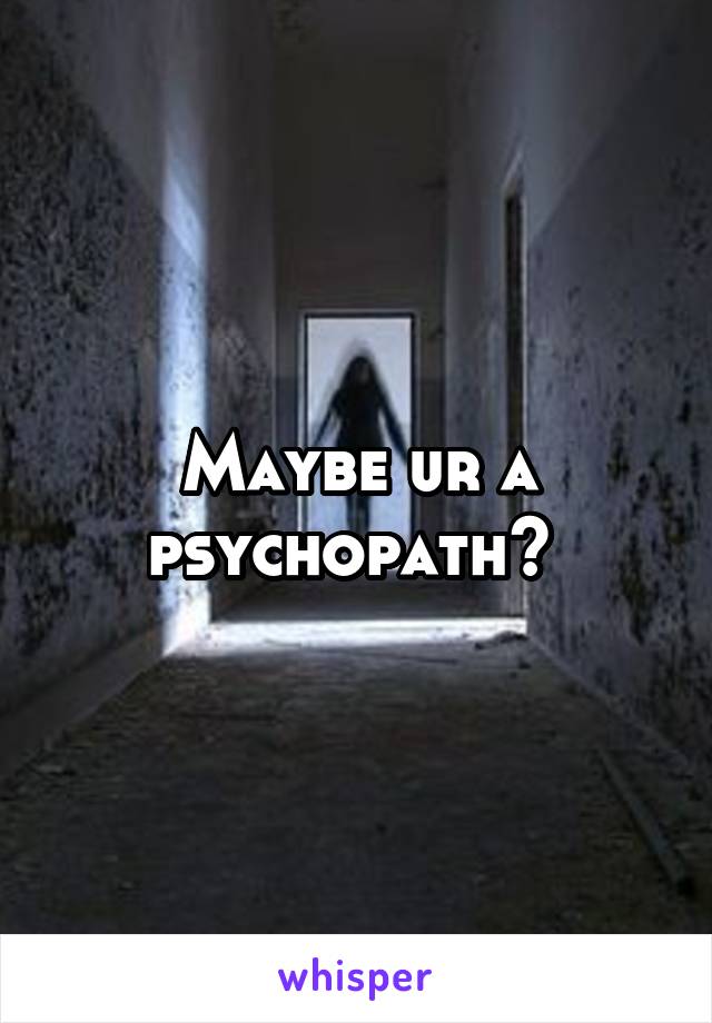Maybe ur a psychopath? 