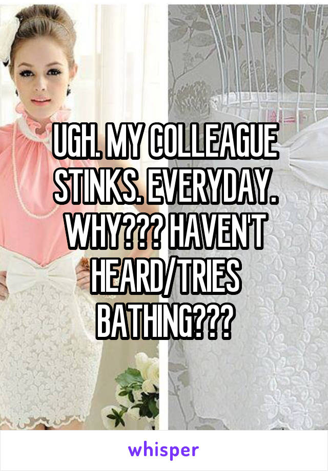 UGH. MY COLLEAGUE STINKS. EVERYDAY. WHY??? HAVEN'T HEARD/TRIES BATHING???