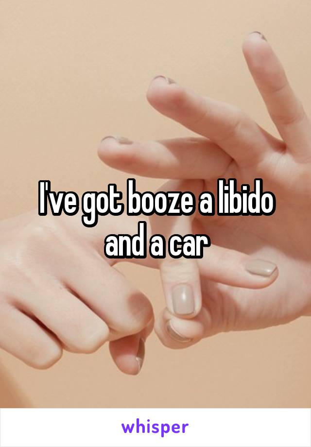 I've got booze a libido and a car