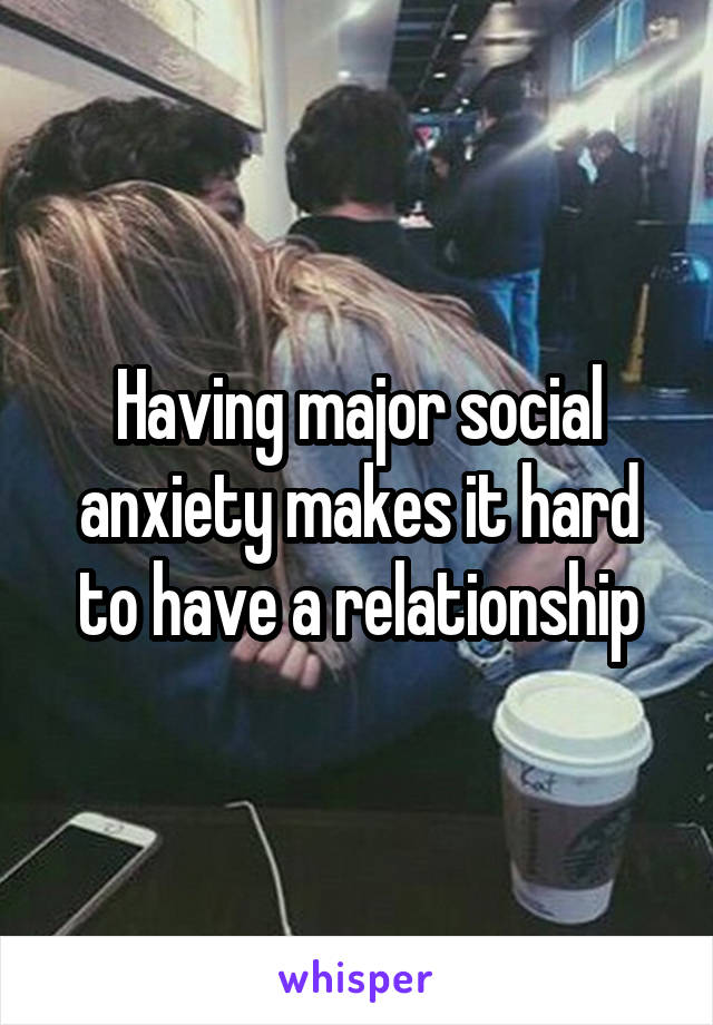 Having major social anxiety makes it hard to have a relationship