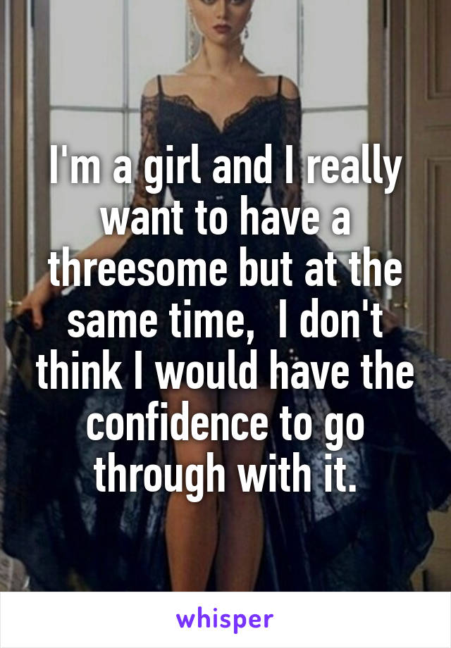 I'm a girl and I really want to have a threesome but at the same time,  I don't think I would have the confidence to go through with it.