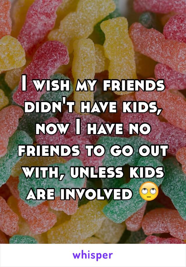 I wish my friends didn't have kids, now I have no friends to go out with, unless kids are involved 🙄 
