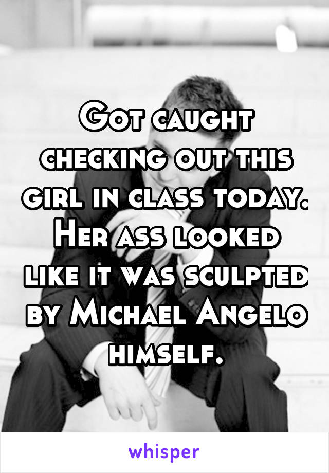 Got caught checking out this girl in class today. Her ass looked like it was sculpted by Michael Angelo himself.