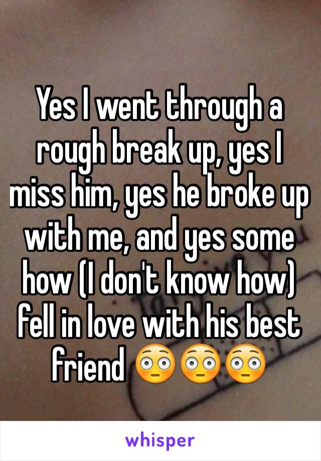 Yes I went through a rough break up, yes I miss him, yes he broke up with me, and yes some how (I don't know how) fell in love with his best friend 😳😳😳