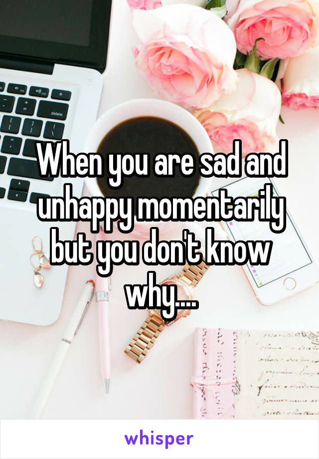When you are sad and unhappy momentarily but you don't know why....