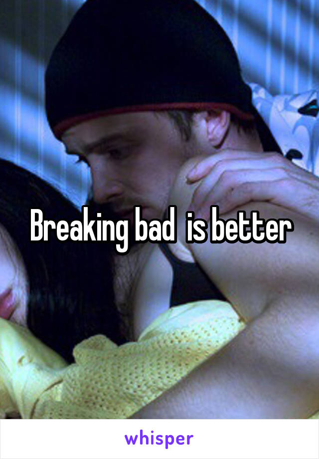 Breaking bad  is better