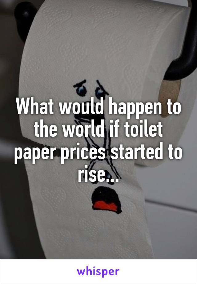 What would happen to the world if toilet paper prices started to rise...