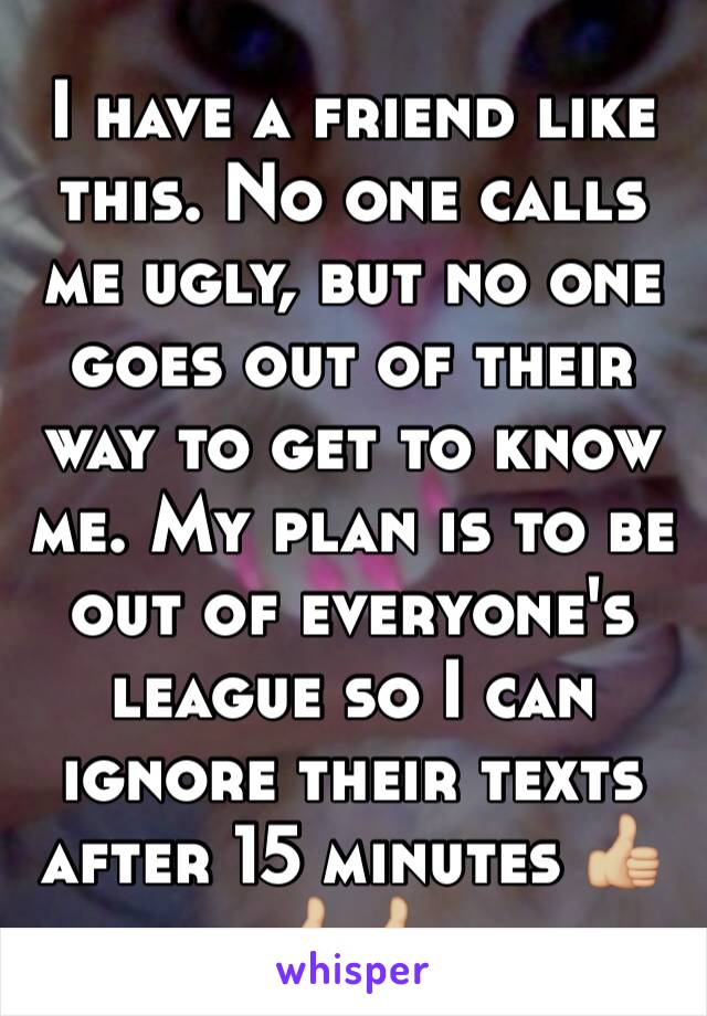 I have a friend like this. No one calls me ugly, but no one goes out of their way to get to know me. My plan is to be out of everyone's league so I can ignore their texts after 15 minutes 👍🏼👍🏼👍🏼