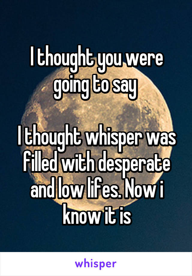 I thought you were going to say 

I thought whisper was filled with desperate and low lifes. Now i know it is