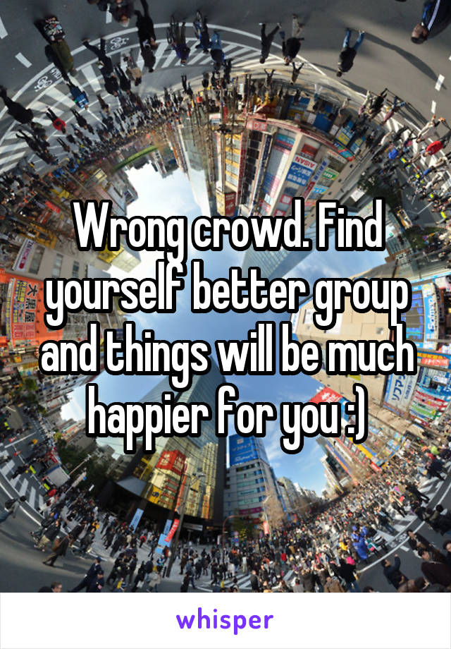 Wrong crowd. Find yourself better group and things will be much happier for you :)
