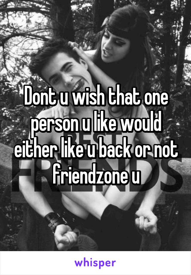 Dont u wish that one person u like would either like u back or not friendzone u