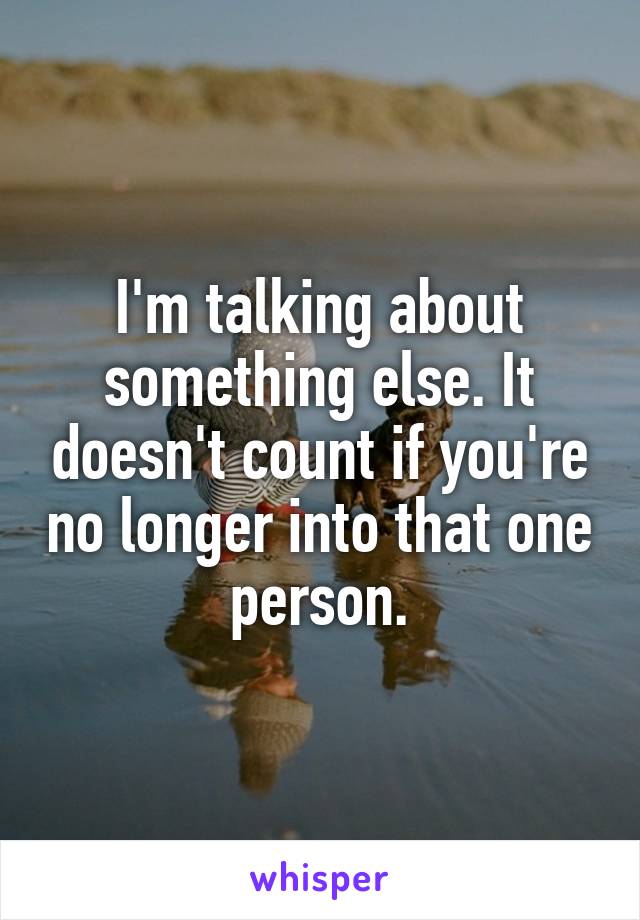I'm talking about something else. It doesn't count if you're no longer into that one person.