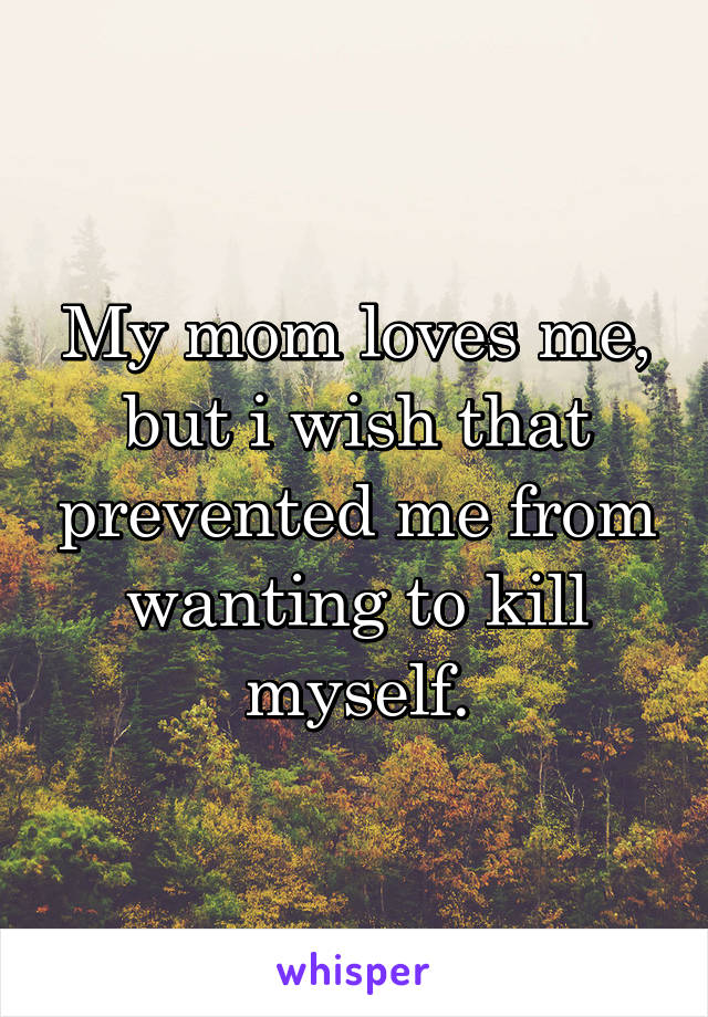My mom loves me, but i wish that prevented me from wanting to kill myself.