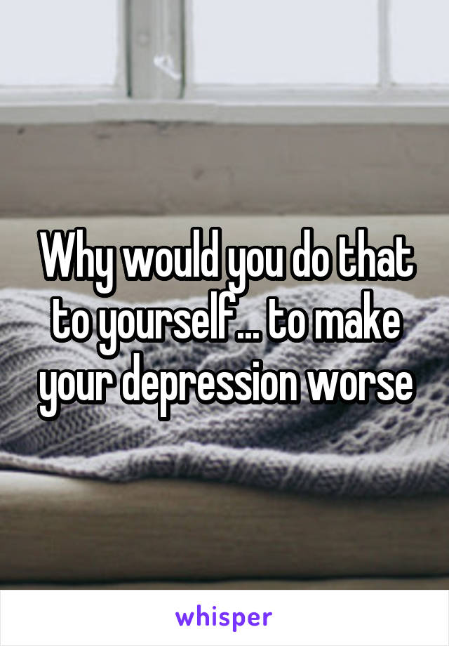 Why would you do that to yourself... to make your depression worse