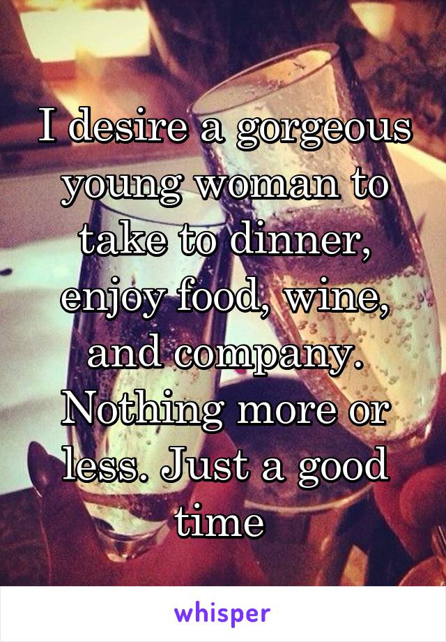 I desire a gorgeous young woman to take to dinner, enjoy food, wine, and company. Nothing more or less. Just a good time 