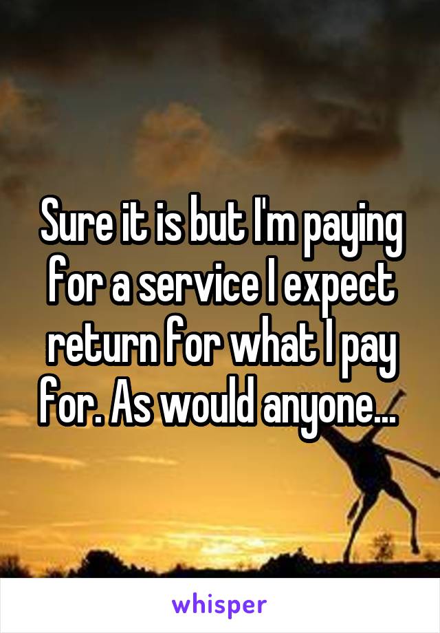 Sure it is but I'm paying for a service I expect return for what I pay for. As would anyone... 