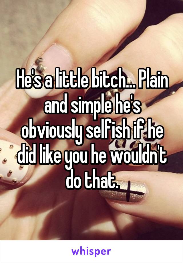 He's a little bitch... Plain and simple he's obviously selfish if he did like you he wouldn't do that.