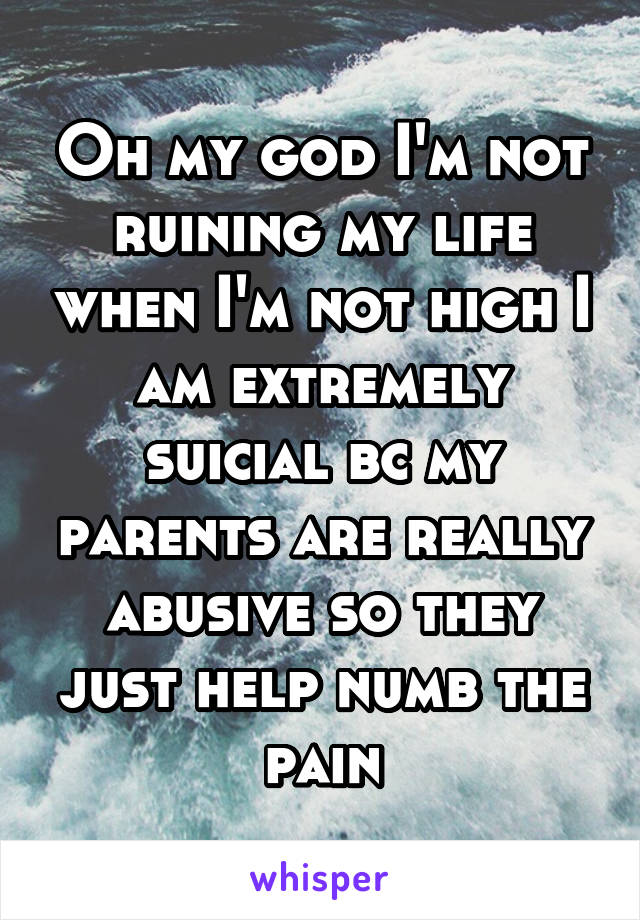 Oh my god I'm not ruining my life when I'm not high I am extremely suicial bc my parents are really abusive so they just help numb the pain