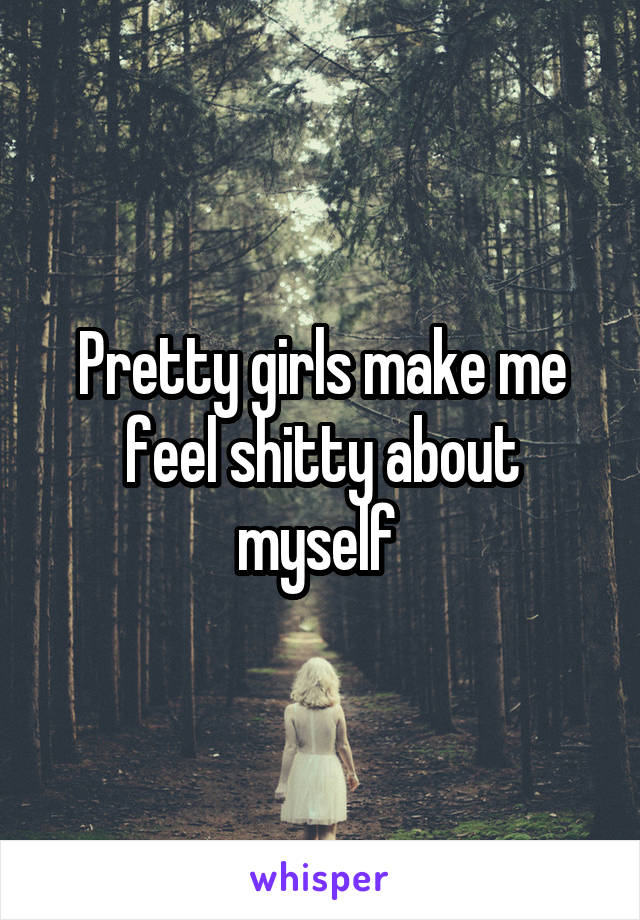 Pretty girls make me feel shitty about myself 