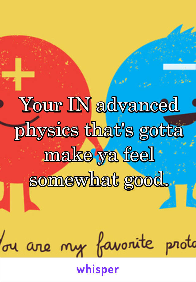Your IN advanced physics that's gotta make ya feel somewhat good.