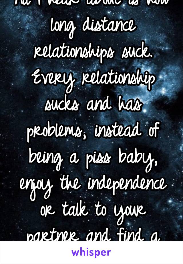 All I hear about is how long distance relationships suck. Every relationship sucks and has problems, instead of being a piss baby, enjoy the independence or talk to your partner and find a solution.