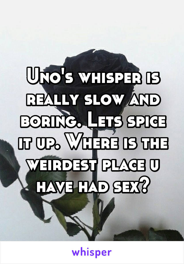 Uno's whisper is really slow and boring. Lets spice it up. Where is the weirdest place u have had sex?