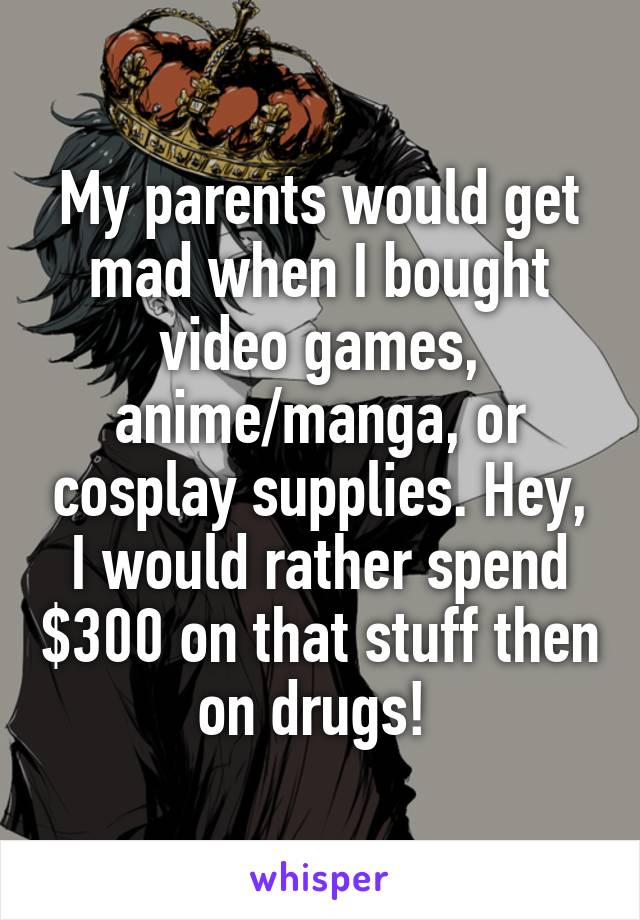 My parents would get mad when I bought video games, anime/manga, or cosplay supplies. Hey, I would rather spend $300 on that stuff then on drugs! 
