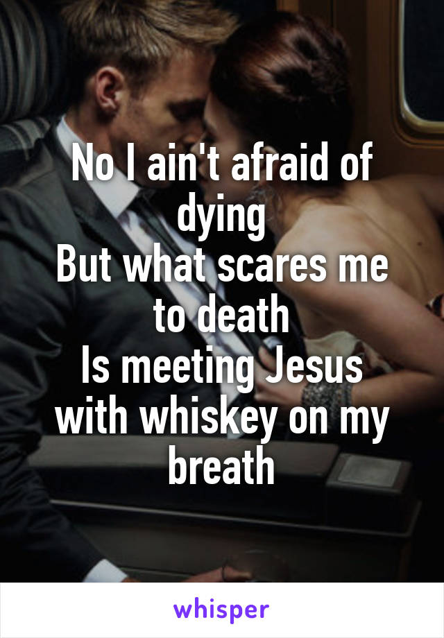 No I ain't afraid of dying
But what scares me to death
Is meeting Jesus with whiskey on my breath
