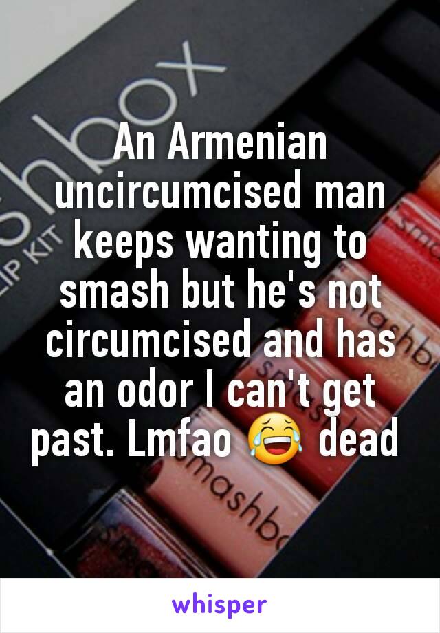 An Armenian uncircumcised man keeps wanting to smash but he's not circumcised and has an odor I can't get past. Lmfao 😂 dead 
