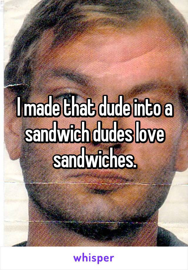 I made that dude into a sandwich dudes love sandwiches.