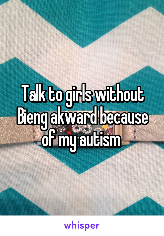 Talk to girls without Bieng akward because of my autism 