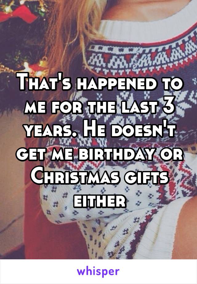 That's happened to me for the last 3 years. He doesn't get me birthday or Christmas gifts either