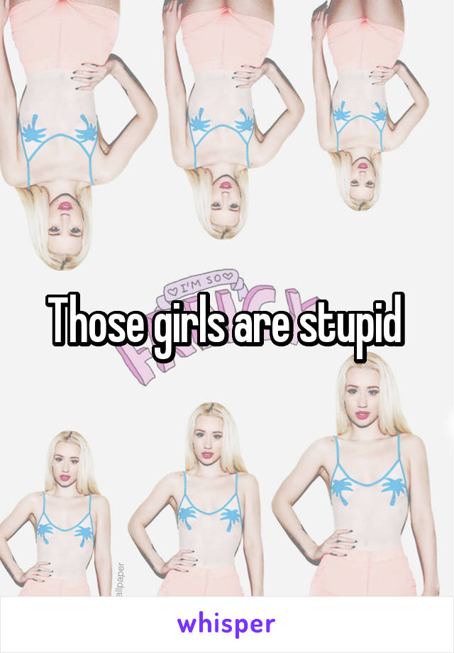 Those girls are stupid 