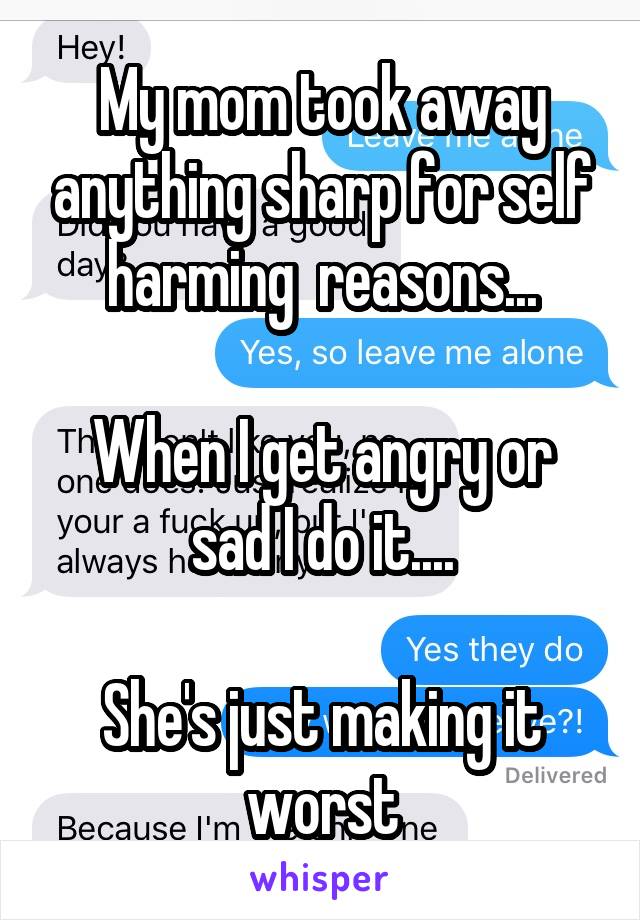 My mom took away anything sharp for self harming  reasons...

When I get angry or sad I do it....

She's just making it worst