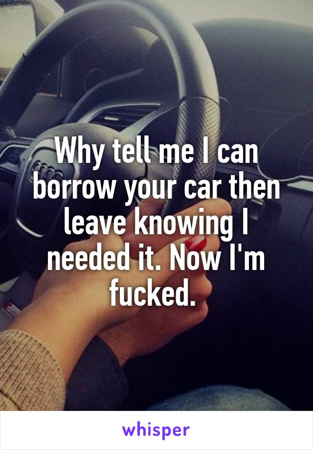 Why tell me I can borrow your car then leave knowing I needed it. Now I'm fucked. 