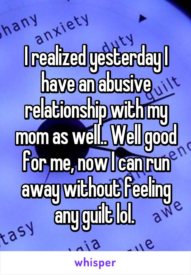 I realized yesterday I have an abusive relationship with my mom as well.. Well good for me, now I can run away without feeling any guilt lol. 
