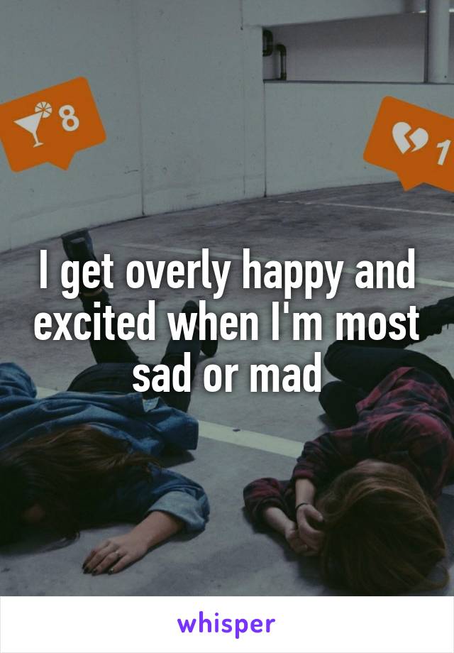 I get overly happy and excited when I'm most sad or mad