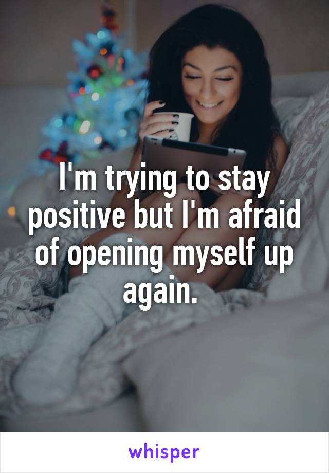I'm trying to stay positive but I'm afraid of opening myself up again. 