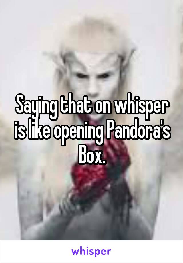 Saying that on whisper is like opening Pandora's Box.