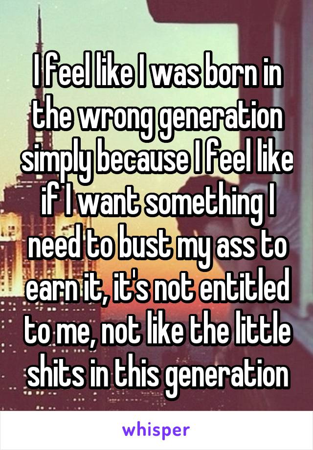 I feel like I was born in the wrong generation simply because I feel like if I want something I need to bust my ass to earn it, it's not entitled to me, not like the little shits in this generation