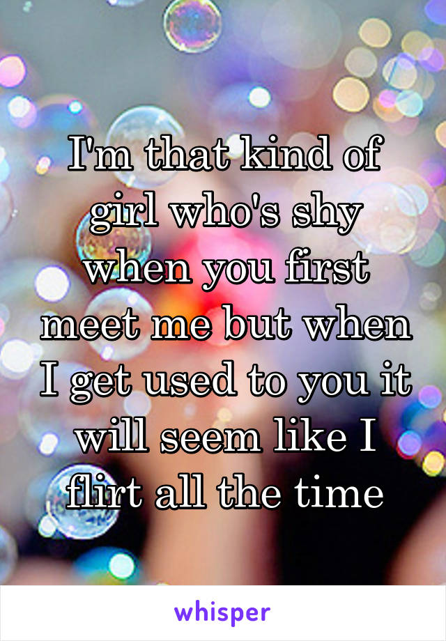 I'm that kind of girl who's shy when you first meet me but when I get used to you it will seem like I flirt all the time