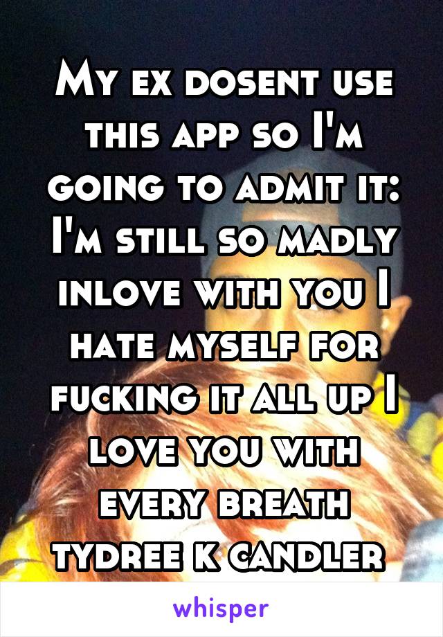 My ex dosent use this app so I'm going to admit it:
I'm still so madly inlove with you I hate myself for fucking it all up I love you with every breath tydree k candler 