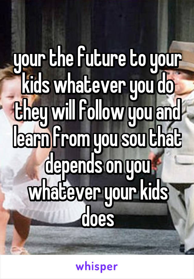 your the future to your kids whatever you do they will follow you and learn from you sou that depends on you whatever your kids does