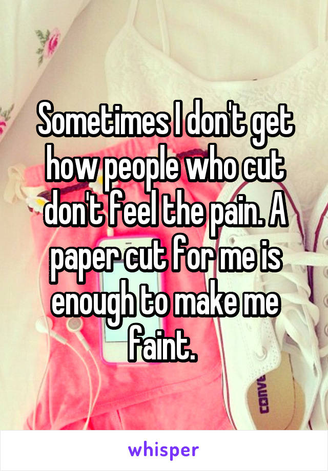Sometimes I don't get how people who cut don't feel the pain. A paper cut for me is enough to make me faint. 