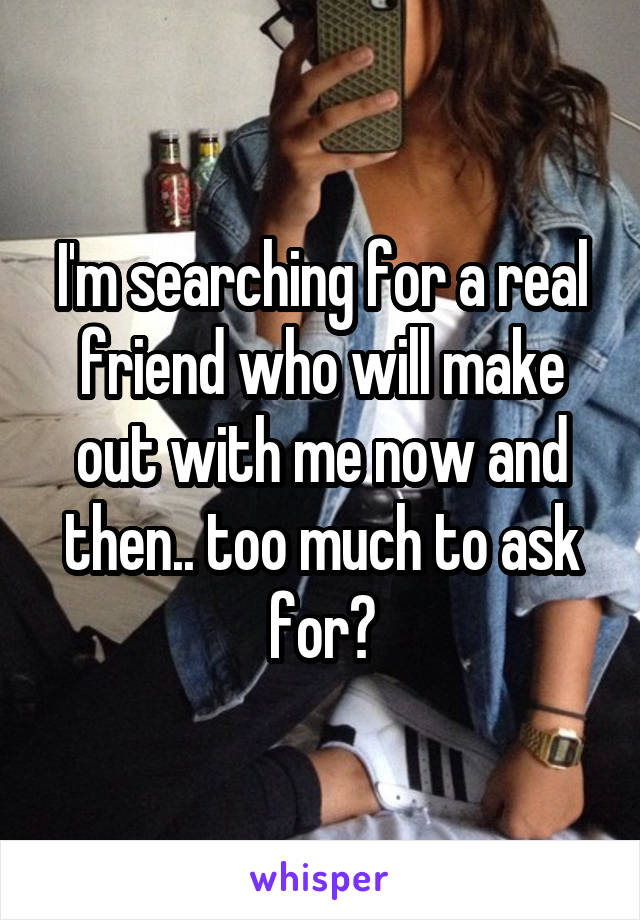 I'm searching for a real friend who will make out with me now and then.. too much to ask for?
