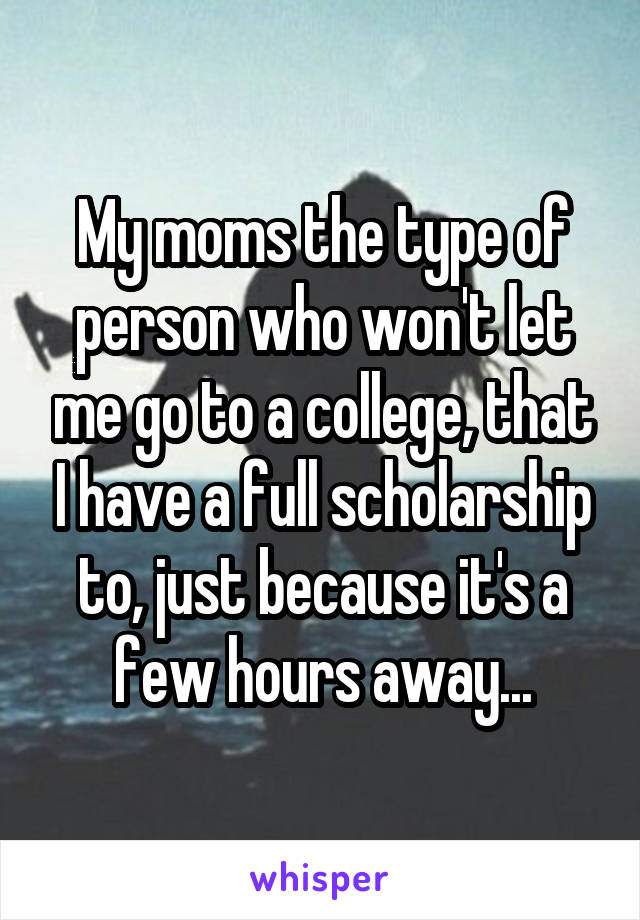 My moms the type of person who won't let me go to a college, that I have a full scholarship to, just because it's a few hours away...