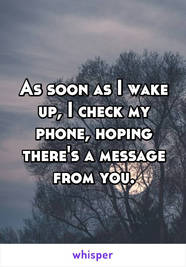 As soon as I wake up, I check my phone, hoping there's a message from you.