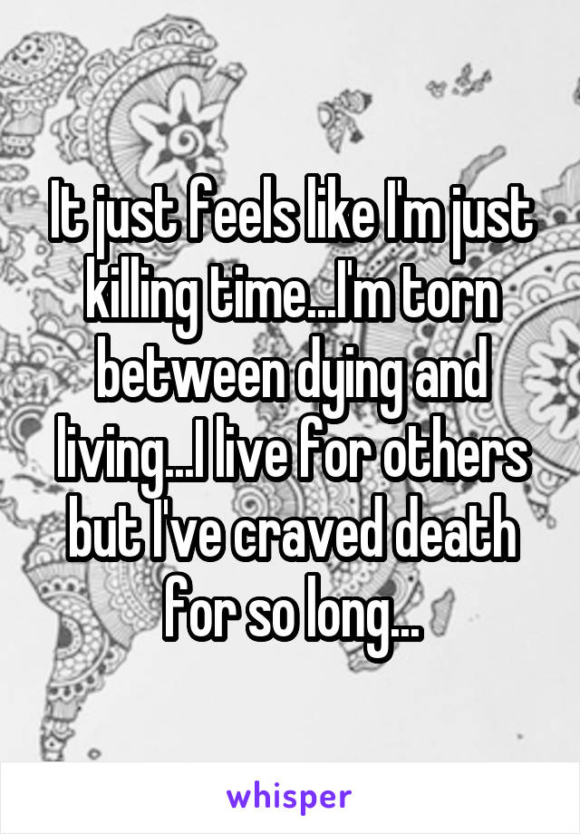 It just feels like I'm just killing time...I'm torn between dying and living...I live for others but I've craved death for so long...