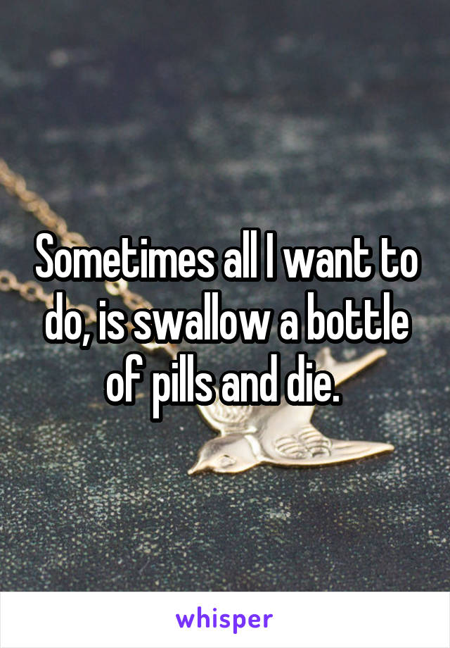 Sometimes all I want to do, is swallow a bottle of pills and die. 